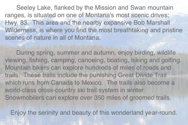 Seeley Lake, flanked by the Mission and Swan Mountain Ranges, is situated on one of Montana's most scenic drives; Hyw. 83.  Seeley Lake Montana