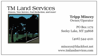 TM LAND SERVICES phone: 406-544-4121 Fences, Tree Service, Fuel Reduction, and more! Tripp Mincey - Owner/Operator PO Box 1172, Seeley Lake, MT 95868 email: minceys@blackfoot.net website: tmlandservices.com